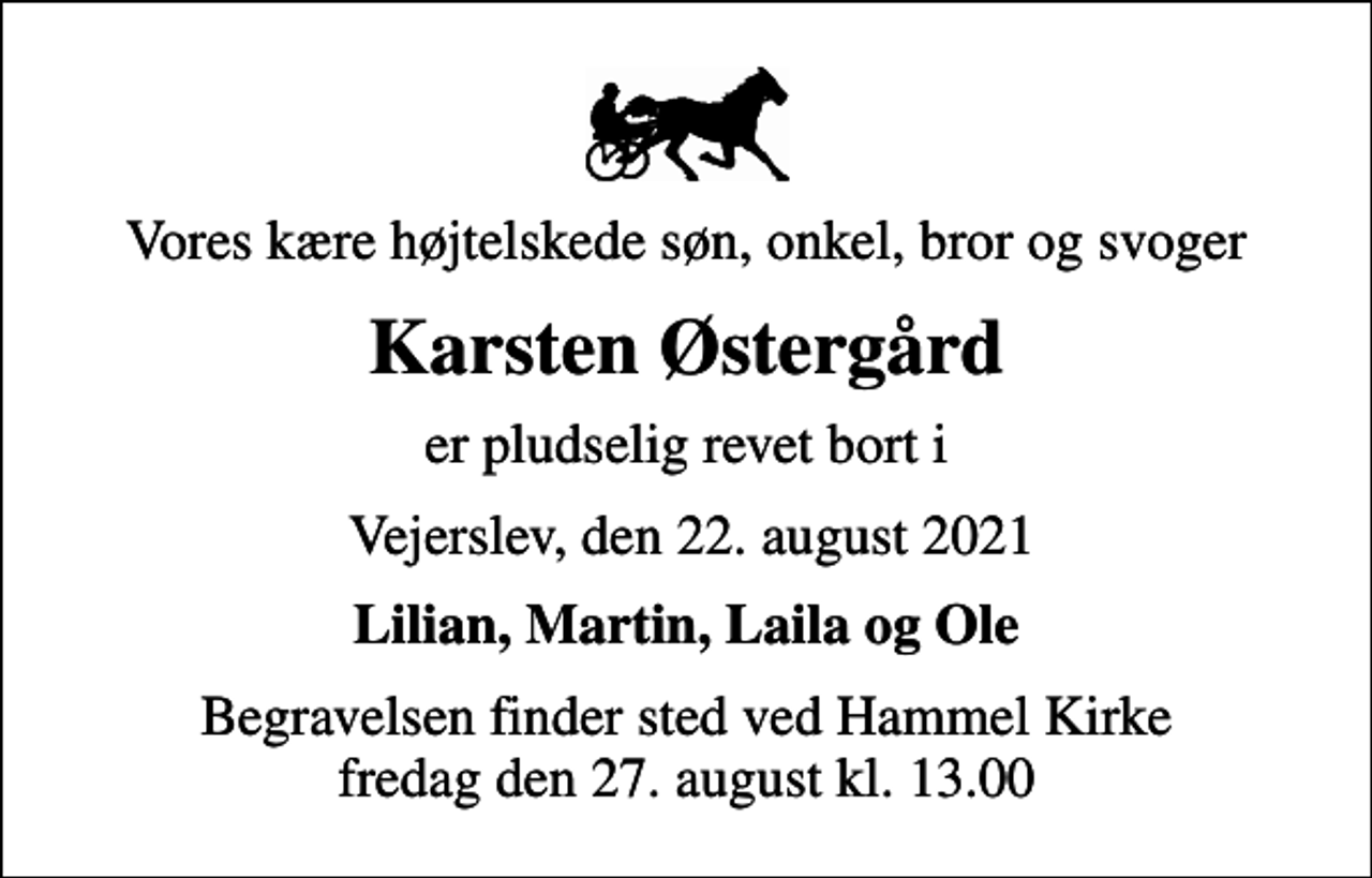 <p>Vores kære højtelskede søn, onkel, bror og svoger<br />Karsten Østergård<br />er pludselig revet bort i<br />Vejerslev, den 22. august 2021<br />Lilian, Martin, Laila og Ole<br />Begravelsen finder sted ved Hammel Kirke fredag den 27. august kl. 13.00</p>