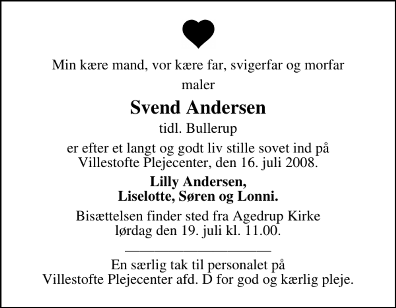 <p>Min kære mand, vor kære far, svigerfar og morfar<br />maler<br />Svend Andersen<br />tidl. Bullerup<br />er efter et langt og godt liv stille sovet ind på Villestofte Plejecenter, den 16. juli 2008.<br />Lilly Andersen, Liselotte, Søren og Lonni.<br />Bisættelsen finder sted fra Agedrup Kirke lørdag den 19. juli kl. 11.00<br />En særlig tak til personalet på Villestofte Plejecenter afd. D for god og kærlig pleje.</p>