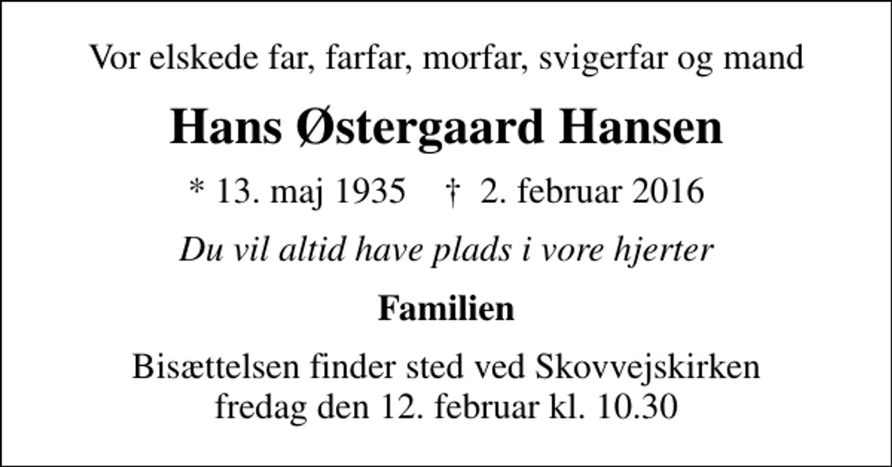 <p>Vor elskede far, farfar, morfar, svigerfar og mand<br />Hans Østergaard Hansen<br />* 13. maj 1935 ✝ 2. februar 2016<br />Du vil altid have plads i vore hjerter<br />Familien<br />Bisættelsen finder sted ved Skovvejskirken fredag den 12. februar kl. 10.30</p>