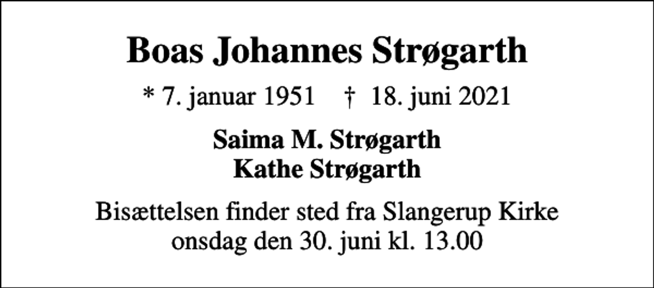 <p>Boas Johannes Strøgarth<br />* 7. januar 1951 ✝ 18. juni 2021<br />Saima M. Strøgarth Kathe Strøgarth<br />Bisættelsen finder sted fra Slangerup Kirke onsdag den 30. juni kl. 13.00</p>