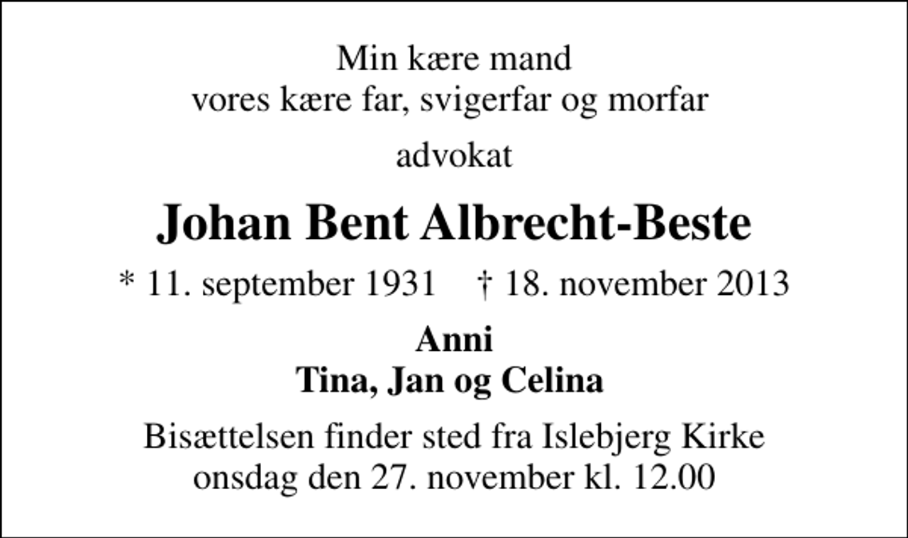 <p>Min kære mand vores kære far, svigerfar og morfar<br />advokat<br />Johan Bent Albrecht-Beste<br />* 11. september 1931 ✝ 18. november 2013<br />Anni Tina, Jan og Celina<br />Bisættelsen finder sted fra Islebjerg Kirke onsdag den 27. november kl. 12.00</p>