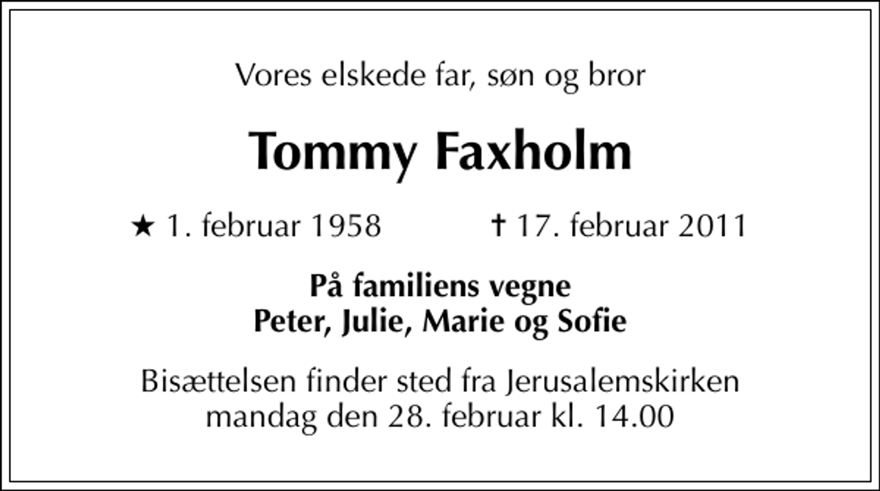 <p>Vores elskede far, søn og bror<br />Tommy Faxholm<br />* 1. februar 1958 ✝ 17. februar 2011<br />På familiens vegne Peter, Julie, Marie og Sofie<br />Bisættelsen finder sted fra Jerusalemskirken mandag den 28. februar kl. 14.00</p>