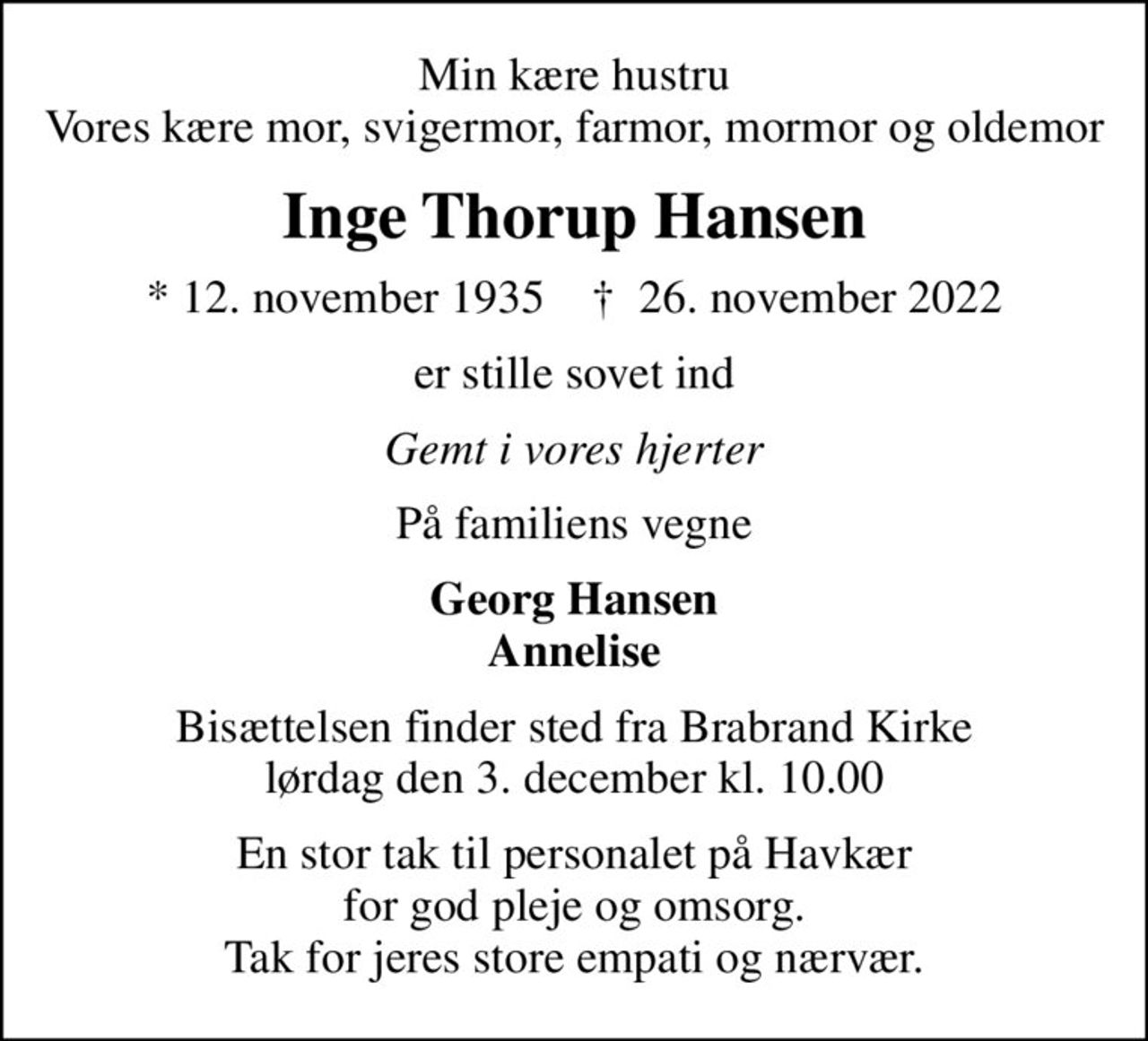 Min kære hustru Vores kære mor, svigermor, farmor, mormor og oldemor
Inge Thorup Hansen
* 12. november 1935    ✝ 26. november 2022
er stille sovet ind
Gemt i vores hjerter
På familiens vegne
Georg Hansen Annelise
Bisættelsen finder sted fra Brabrand Kirke  lørdag den 3. december kl. 10.00 
En stor tak til personalet på Havkær for god pleje og omsorg. Tak for jeres store empati og nærvær.