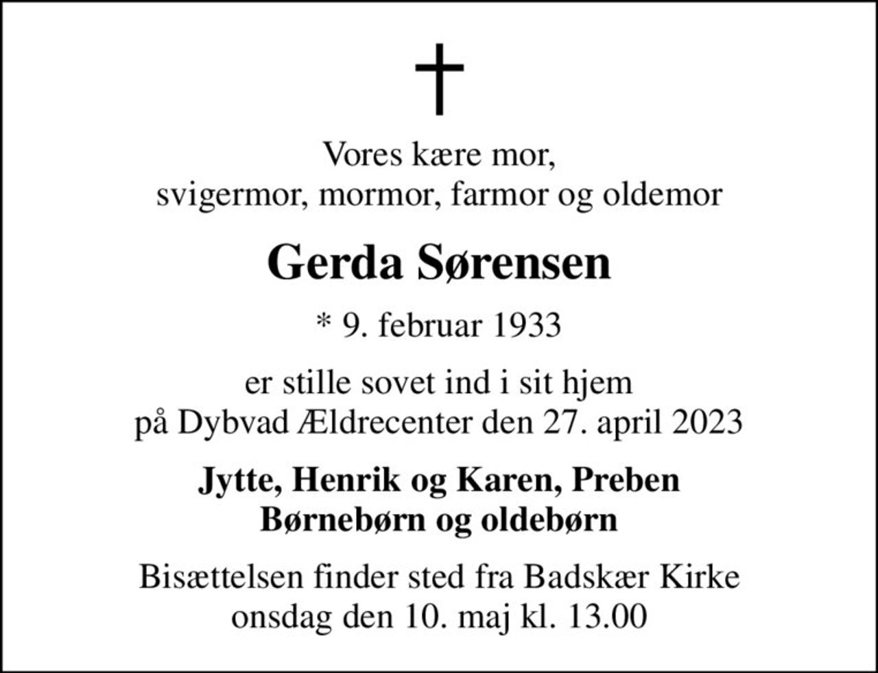 Vores kære mor, svigermor, mormor, farmor og oldemor
Gerda Sørensen
* 9. februar 1933
er stille sovet ind i sit hjem på Dybvad Ældrecenter den 27. april 2023
Jytte, Henrik og Karen, Preben Børnebørn og oldebørn
Bisættelsen finder sted fra Badskær Kirke  onsdag den 10. maj kl. 13.00
