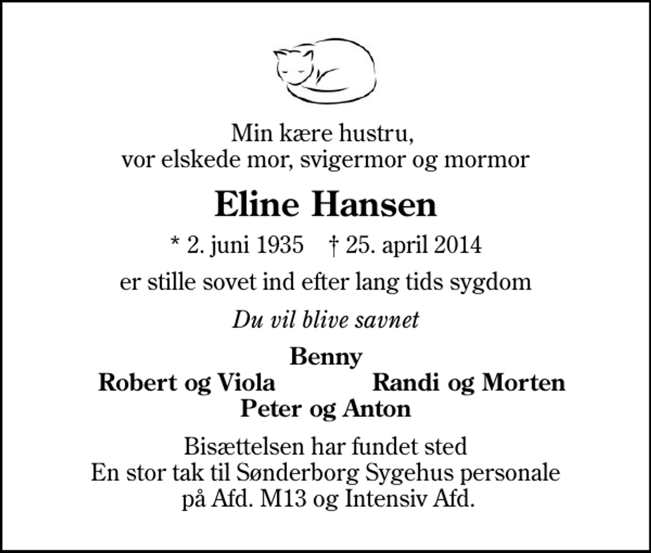 <p>Min kære hustru, vor elskede mor, svigermor og mormor<br />Eline Hansen<br />* 2. juni 1935 ✝ 25. april 2014<br />er stille sovet ind efter lang tids sygdom<br />Du vil blive savnet<br />Benny<br />Robert og Viola<br />Randi og Morten<br />Bisættelsen har fundet sted En stor tak til Sønderborg Sygehus personale på Afd. M13 og Intensiv Afd.</p>
