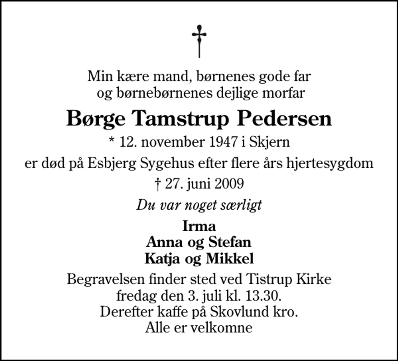 <p>Min kære mand, børnenes gode far og børnebørnenes dejlige morfar<br />Børge Tamstrup Pedersen<br />* 12. november 1947 i Skjern<br />er død på Esbjerg Sygehus efter flere års hjertesygdom<br />27. juni 2009<br />Du var noget særligt<br />Irma Anna og Stefan Katja og Mikkel<br />Begravelsen finder sted ved Tistrup Kirke fredag den 3. juli kl. 13.30 Derefter kaffe på Skovlund kro. Alle er velkomne</p>