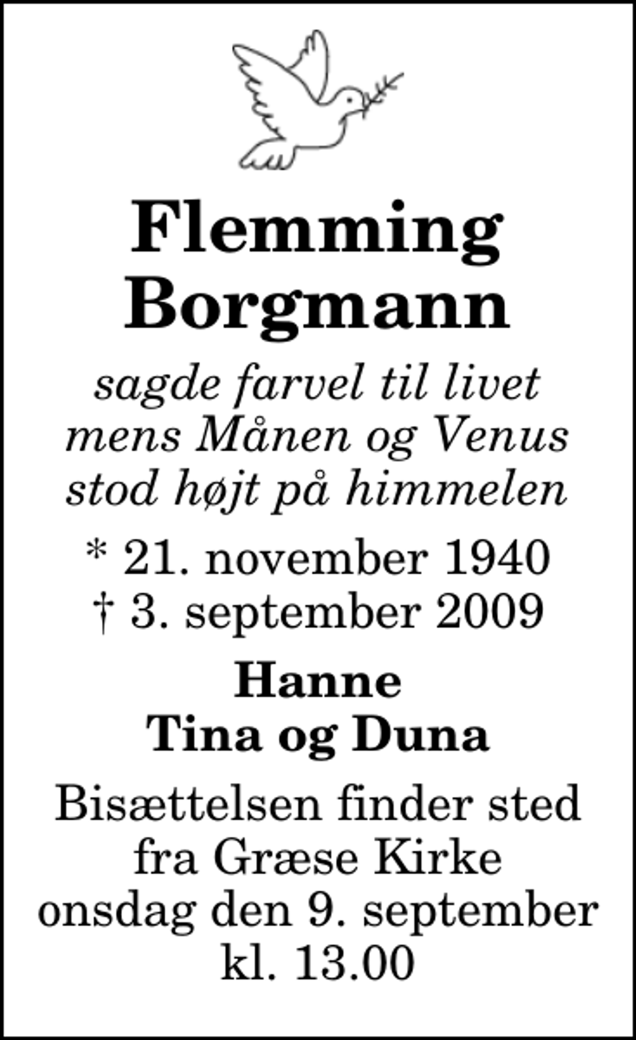 <p>Flemming Borgmann<br />sagde farvel til livet mens Månen og Venus stod højt på himmelen<br />* 21. november 1940<br />✝ 3. september 2009<br />Hanne Tina og Duna<br />Bisættelsen finder sted fra Græse Kirke onsdag den 9. september kl. 13.00</p>