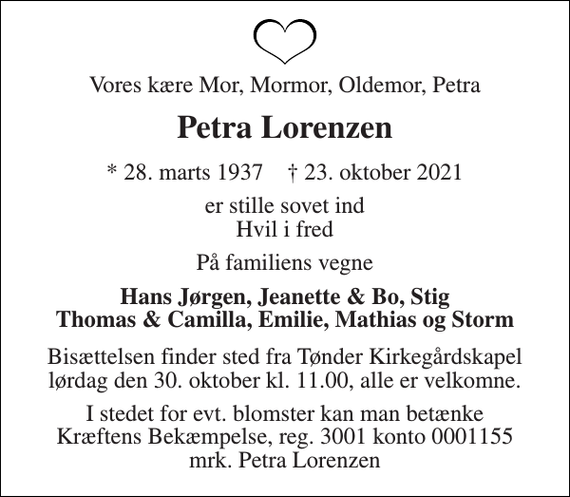 <p>Vores kære Mor, Mormor, Oldemor, Petra<br />Petra Lorenzen<br />* 28. marts 1937 † 23. oktober 2021<br />er stille sovet ind Hvil i fred<br />På familiens vegne<br />Hans Jørgen, Jeanette &amp; Bo, Stig Thomas &amp; Camilla, Emilie, Mathias og Storm<br />Bisættelsen finder sted fra Tønder Kirkegårdskapel lørdag den 30. oktober kl. 11.00, alle er velkomne.<br />I stedet for evt. blomster kan man betænke Kræftens Bekæmpelse, reg. 3001 konto 0001155 mrk. Petra Lorenzen</p>