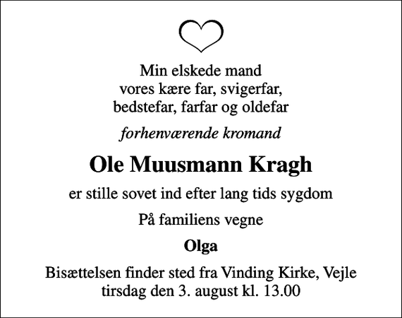 <p>Min elskede mand vores kære far, svigerfar, bedstefar, farfar og oldefar<br />forhenværende kromand<br />Ole Muusmann Kragh<br />er stille sovet ind efter lang tids sygdom<br />På familiens vegne<br />Olga<br />Bisættelsen finder sted fra Vinding Kirke, Vejle tirsdag den 3. august kl. 13.00</p>