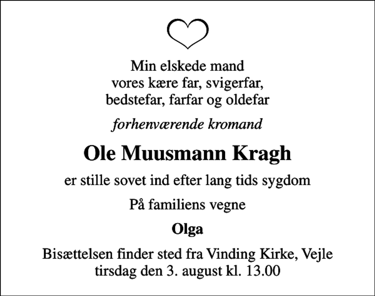 <p>Min elskede mand vores kære far, svigerfar, bedstefar, farfar og oldefar<br />forhenværende kromand<br />Ole Muusmann Kragh<br />er stille sovet ind efter lang tids sygdom<br />På familiens vegne<br />Olga<br />Bisættelsen finder sted fra Vinding Kirke, Vejle tirsdag den 3. august kl. 13.00</p>