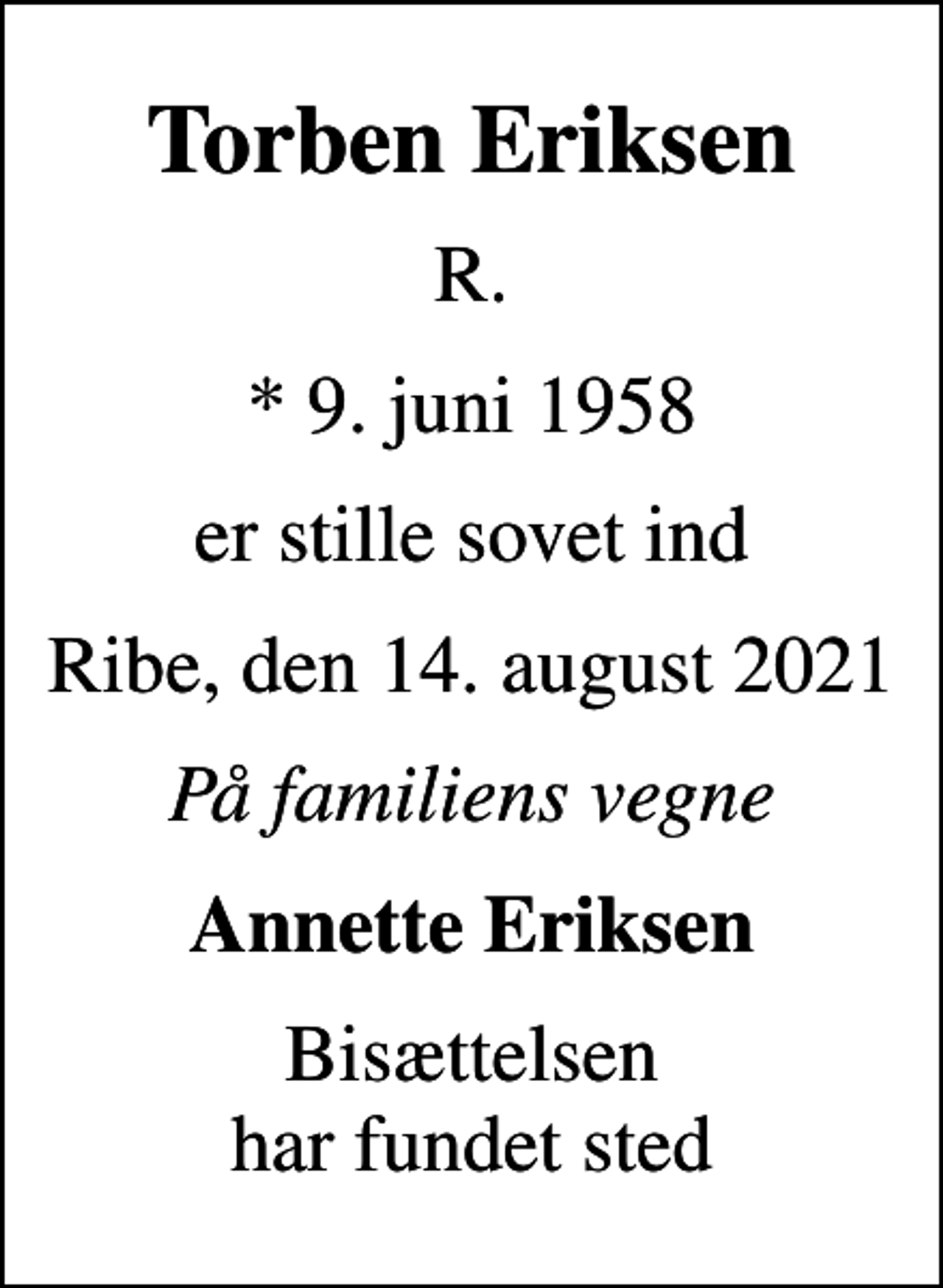 <p>Torben Eriksen<br />R.<br />* 9. juni 1958<br />er stille sovet ind<br />Ribe, den 14. august 2021<br />På familiens vegne<br />Annette Eriksen<br />Bisættelsen har fundet sted</p>