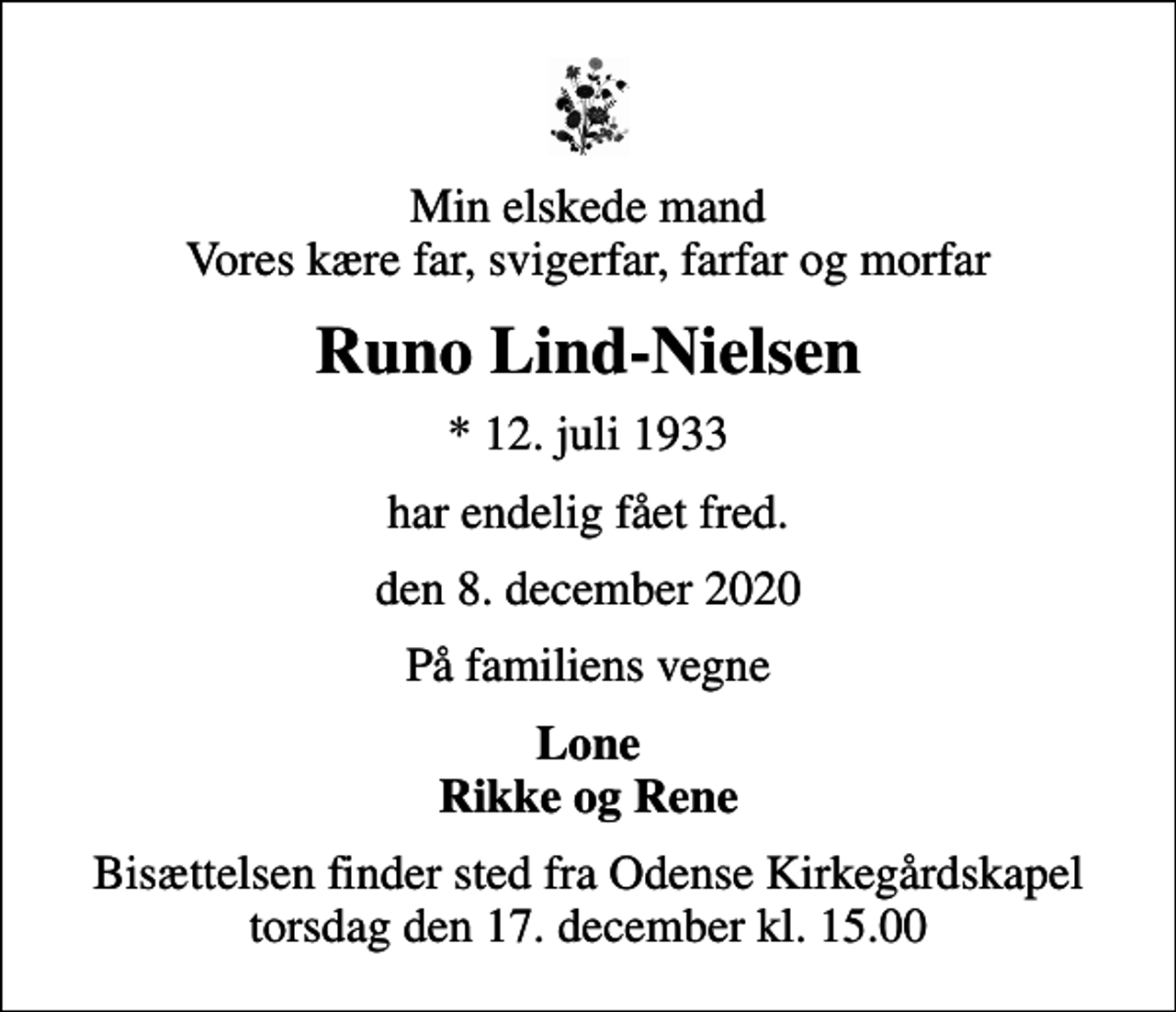<p>Min elskede mand Vores kære far, svigerfar, farfar og morfar<br />Runo Lind-Nielsen<br />* 12. juli 1933<br />har endelig fået fred.<br />den 8. december 2020<br />På familiens vegne<br />Lone Rikke og Rene<br />Bisættelsen finder sted fra Odense Kirkegårdskapel torsdag den 17. december kl. 15.00</p>