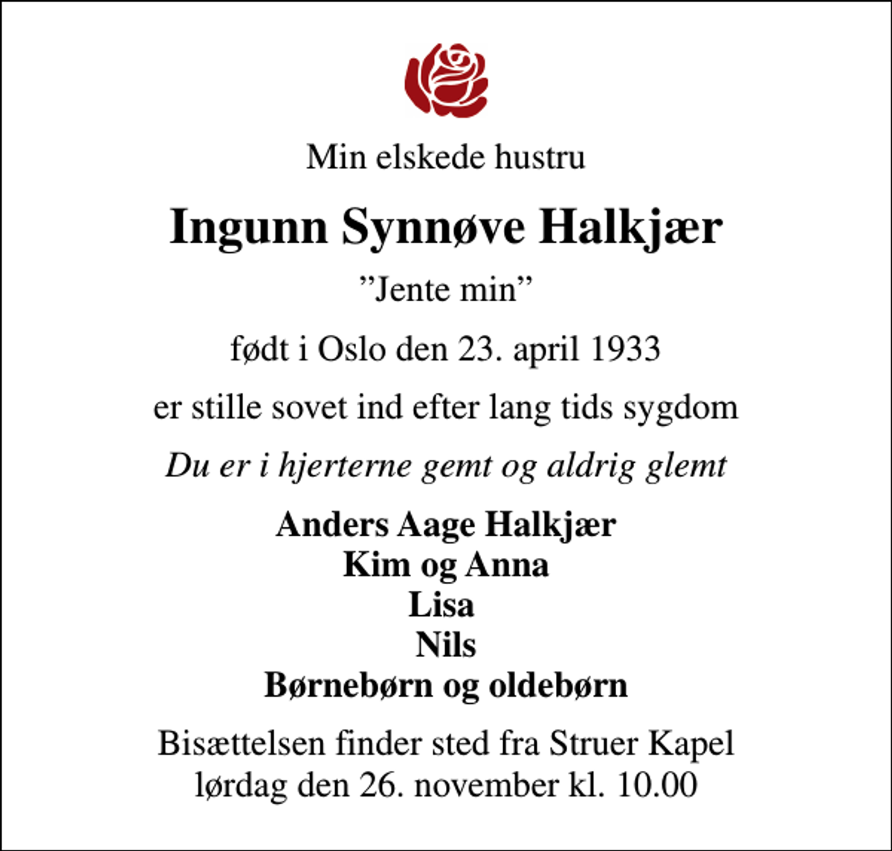 <p>Min elskede hustru<br />Ingunn Synnøve Halkjær<br />Jente min<br />født i Oslo den 23. april 1933<br />er stille sovet ind efter lang tids sygdom<br />Du er i hjerterne gemt og aldrig glemt<br />Anders Aage Halkjær Kim og Anna Lisa Nils Børnebørn og oldebørn<br />Bisættelsen finder sted fra Struer Kapel lørdag den 26. november kl. 10.00</p>