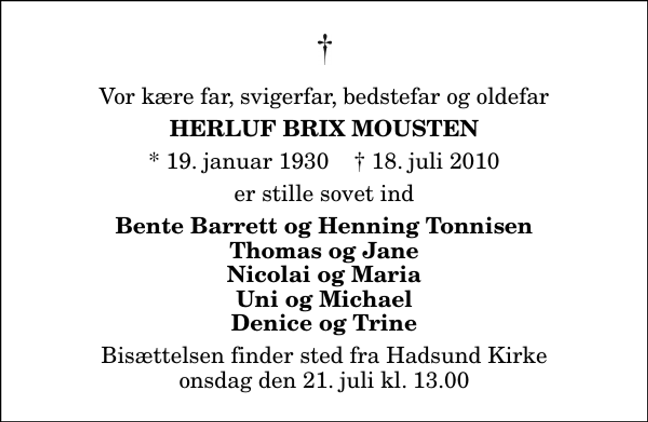 <p>Vor kære far, svigerfar, bedstefar og oldefar<br />Herluf Brix Mousten<br />* 19. januar 1930 ✝ 18. juli 2010<br />er stille sovet ind<br />Bente Barrett og Henning Tonnisen Thomas og Jane Nicolai og Maria Uni og Michael Denice og Trine<br />Bisættelsen finder sted fra Hadsund Kirke onsdag den 21. juli kl. 13.00</p>