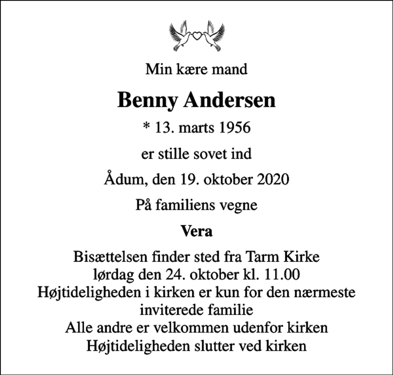 <p>Min kære mand<br />Benny Andersen<br />* 13. marts 1956<br />er stille sovet ind<br />Ådum, den 19. oktober 2020<br />På familiens vegne<br />Vera<br />Bisættelsen finder sted fra Tarm Kirke lørdag den 24. oktober kl. 11.00 Højtideligheden i kirken er kun for den nærmeste inviterede familie Alle andre er velkommen udenfor kirken Højtideligheden slutter ved kirken</p>