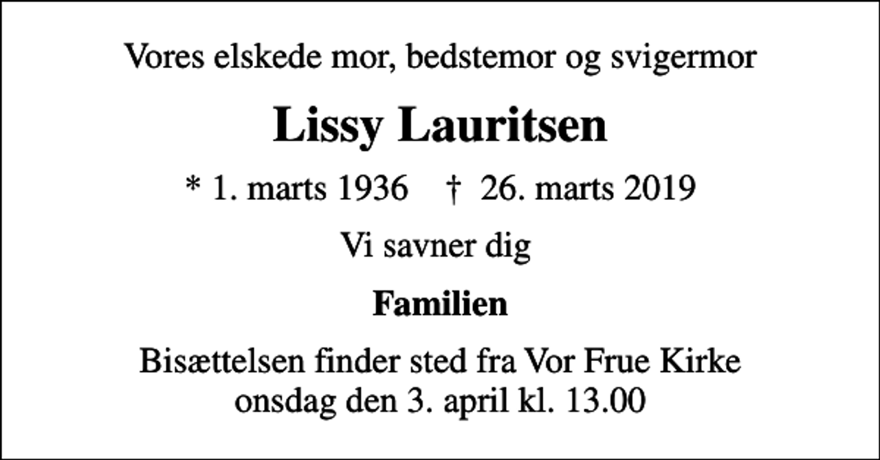 <p>Vores elskede mor, bedstemor og svigermor<br />Lissy Lauritsen<br />* 1. marts 1936 ✝ 26. marts 2019<br />Vi savner dig<br />Familien<br />Bisættelsen finder sted fra Vor Frue Kirke onsdag den 3. april kl. 13.00</p>