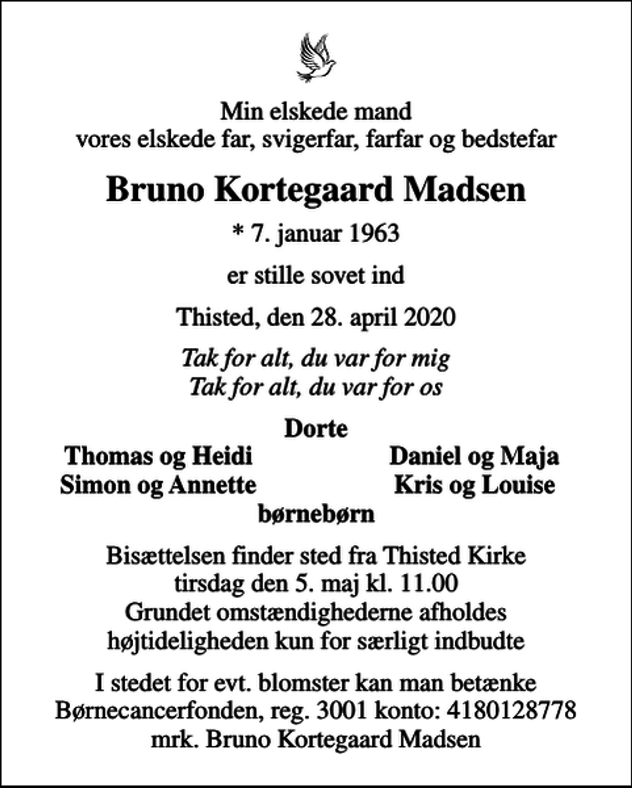 <p>Min elskede mand vores elskede far, svigerfar, farfar og bedstefar<br />Bruno Kortegaard Madsen<br />* 7. januar 1963<br />er stille sovet ind<br />Thisted, den 28. april 2020<br />Tak for alt, du var for mig Tak for alt, du var for os<br />Dorte<br />Thomas og Heidi<br />Daniel og Maja<br />Simon og Annette<br />Kris og Louise<br />Bisættelsen finder sted fra Thisted Kirke tirsdag den 5. maj kl. 11.00 Grundet omstændighederne afholdes højtideligheden kun for særligt indbudte<br />I stedet for evt. blomster kan man betænke<br />Børnecancerfonden reg.3001konto:4180128778mrk. Bruno Kortegaard<br />Madsen</p>