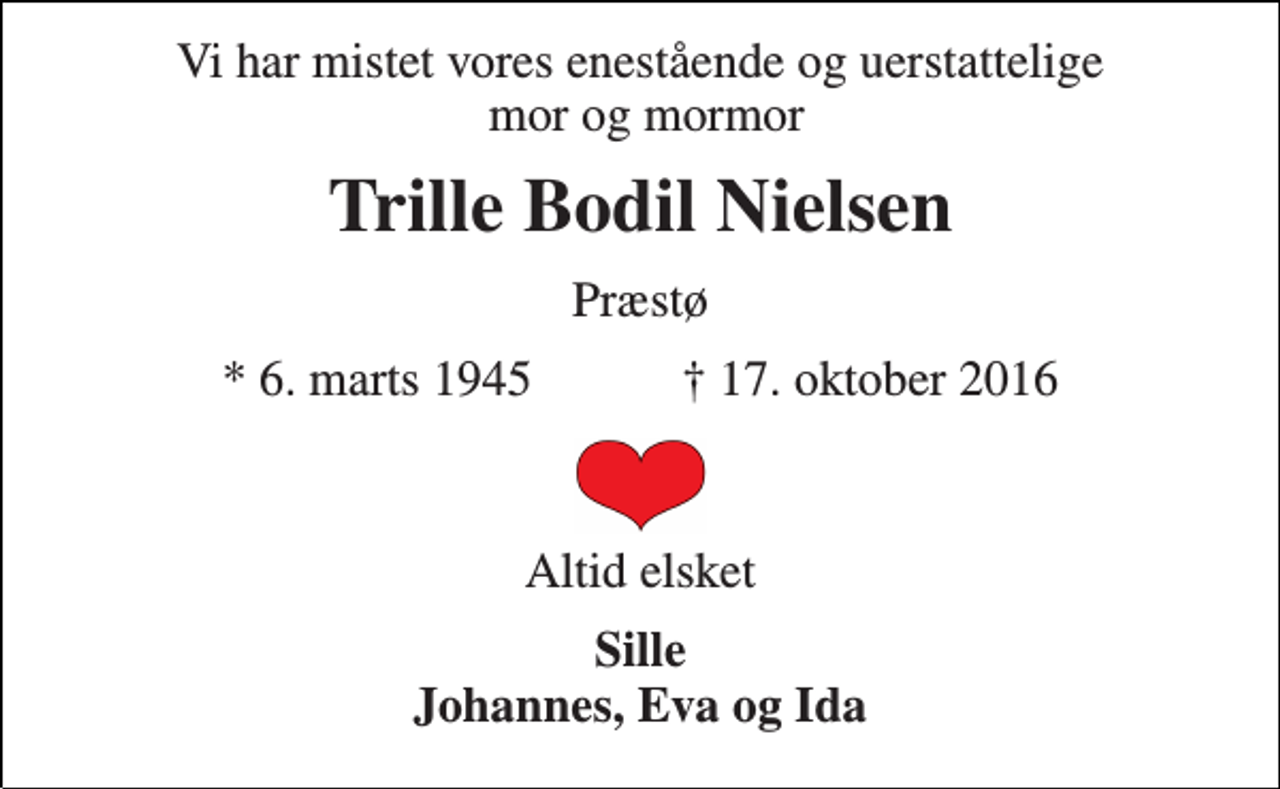 <p>Vi har mistet vores enestående og uerstattelige mor og mormor<br />Trille Bodil Nielsen<br />Præstø<br />* 6. marts 1945 ✝ 17. oktober 2016<br />Altid elsket<br />Sille Johannes, Eva og Ida</p>