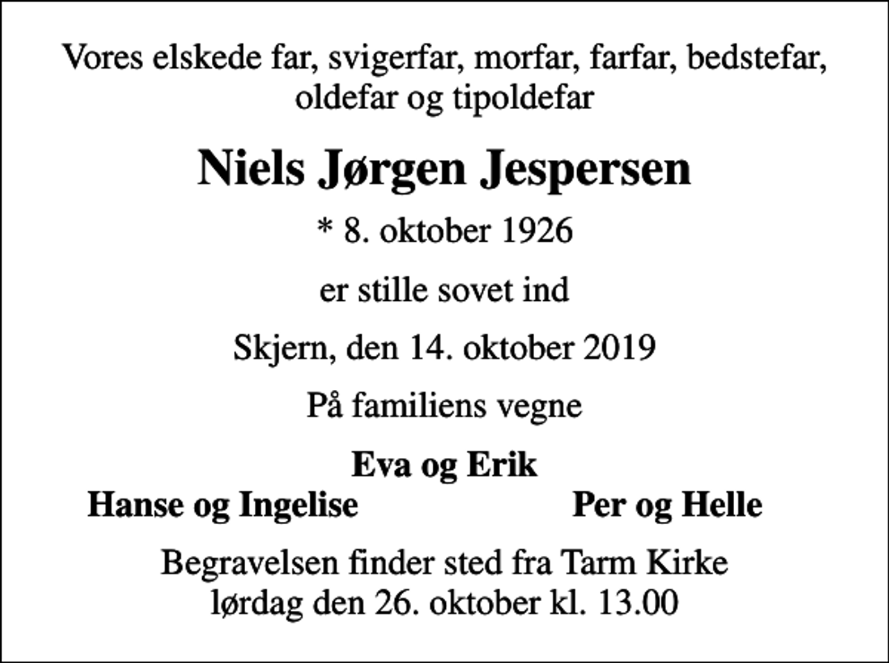 <p>Vores elskede far, svigerfar, morfar, farfar, bedstefar, oldefar og tipoldefar<br />Niels Jørgen Jespersen<br />* 8. oktober 1926<br />er stille sovet ind<br />Skjern, den 14. oktober 2019<br />På familiens vegne<br />Eva og Erik<br />Hanse og Ingelise<br />Per og Helle<br />Begravelsen finder sted fra Tarm Kirke lørdag den 26. oktober kl. 13.00</p>