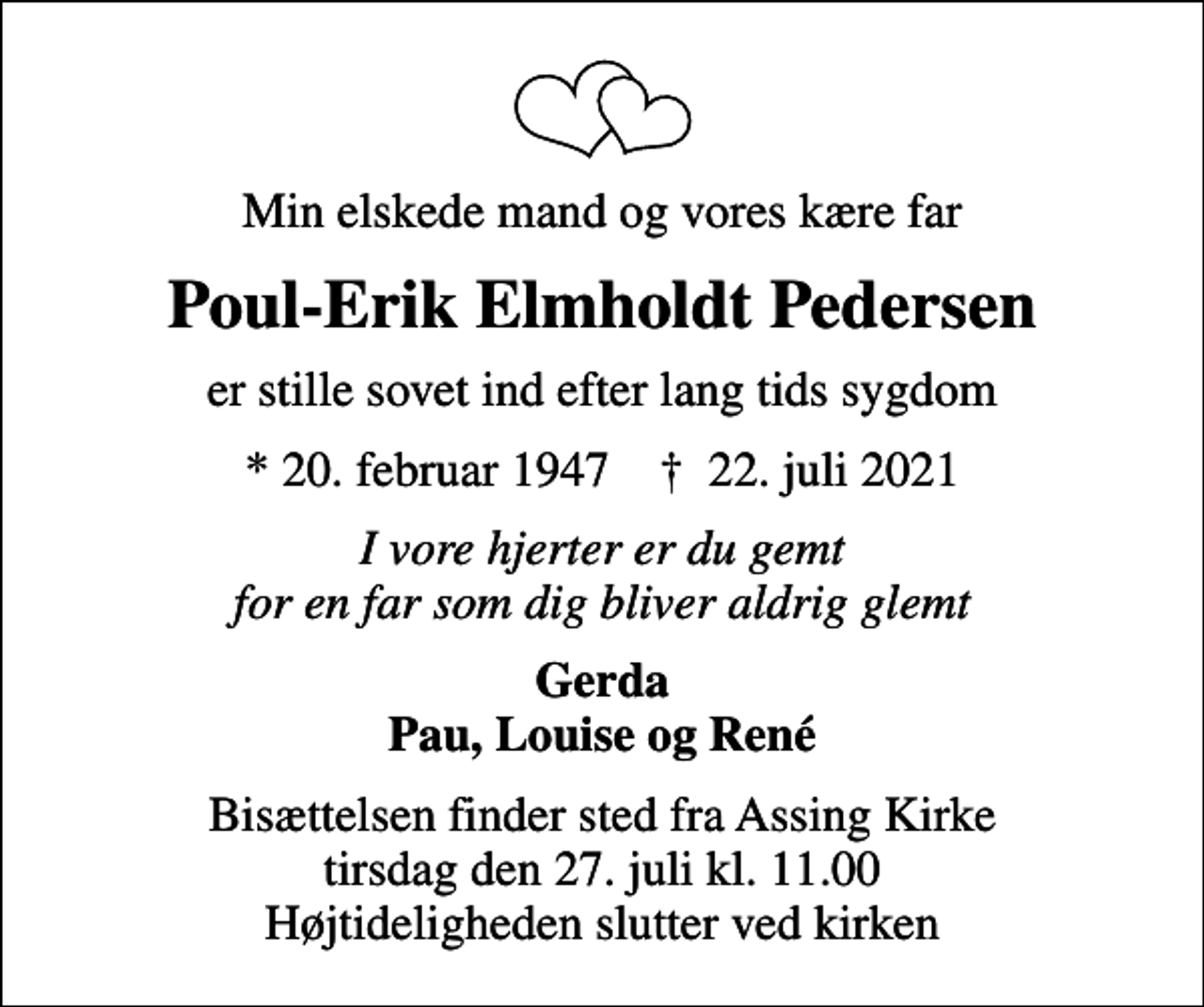 <p>Min elskede mand og vores kære far<br />Poul-Erik Elmholdt Pedersen<br />er stille sovet ind efter lang tids sygdom<br />* 20. februar 1947 ✝ 22. juli 2021<br />I vore hjerter er du gemt for en far som dig bliver aldrig glemt<br />Gerda Pau, Louise og René<br />Bisættelsen finder sted fra Assing Kirke tirsdag den 27. juli kl. 11.00 Højtideligheden slutter ved kirken</p>