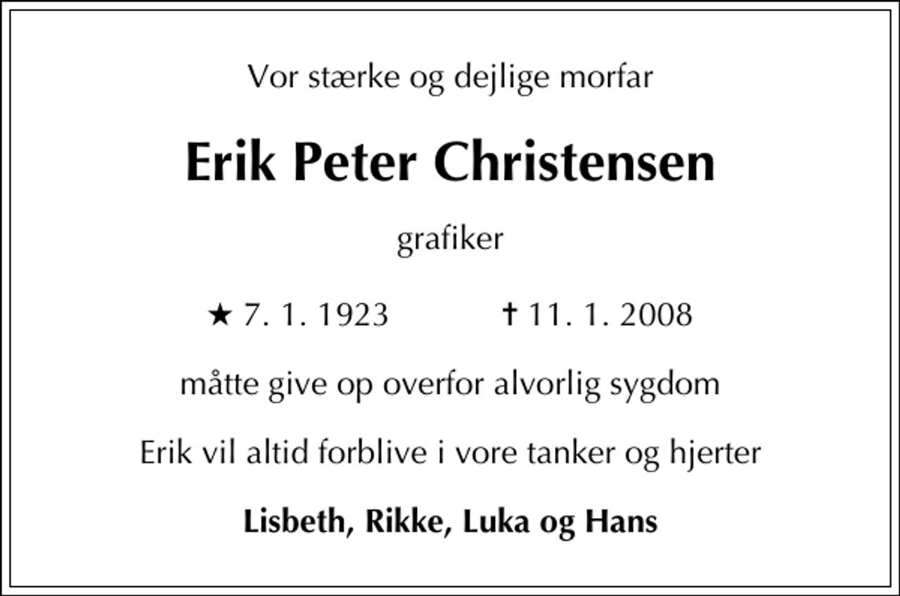 <p>Vor stærke og dejlige morfar<br />Erik Peter Christensen<br />grafiker<br />* 7. 1. 1923 ✝ 11. 1. 2008<br />måtte give op overfor alvorlig sygdom<br />Erik vil altid forblive i vore tanker og hjerter<br />Lisbeth, Rikke, Luka og Hans</p>