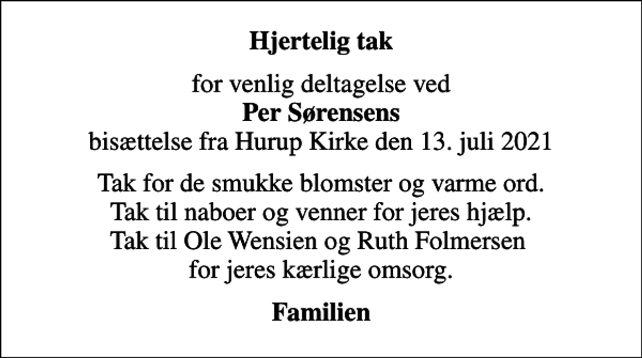 <p>Hjertelig tak<br />for venlig deltagelse ved <em>Per Sørensens</em> bisættelse fra Hurup Kirke den 13. juli 2021<br />Tak for de smukke blomster og varme ord. Tak til naboer og venner for jeres hjælp. Tak til Ole Wensien og Ruth Folmersen for jeres kærlige omsorg.<br />Familien</p>