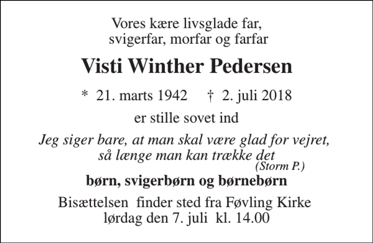 <p>Vores kære livsglade far, svigerfar, morfar og farfar<br />Visti Winther Pedersen<br />*​ 21. marts 1942​ †​ 2. juli 2018<br />er stille sovet ind<br />Jeg siger bare, at man skal være glad for vejret, så længe man kan trække det<br />børn, svigerbørn og børnebørn<br />Bisættelsen​ finder sted fra Føvling Kirke​ lørdag den 7. juli​ kl. 14.00<br />(Storm P.)</p>