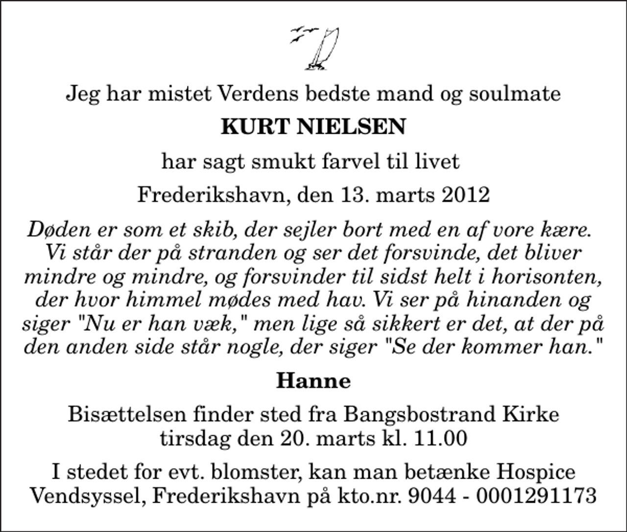 <p>Jeg har mistet Verdens bedste mand og soulmate<br />Kurt Nielsen<br />har sagt smukt farvel til livet<br />Frederikshavn, den 13. marts 2012<br />Døden er som et skib, der sejler bort med en af vore kære. Vi står der på stranden og ser det forsvinde, det bliver mindre og mindre, og forsvinder til sidst helt i horisonten, der hvor himmel mødes med hav. Vi ser på hinanden og siger "Nu er han væk," men lige så sikkert er det, at der på den anden side står nogle, der siger "Se der kommer han."<br />Hanne<br />Bisættelsen finder sted fra Bangsbostrand Kirke tirsdag den 20. marts kl. 11.00<br />I stedet for evt. blomster, kan man betænke Hospice Vendsyssel, Frederikshavn på kto.nr. 9044 - 0001291173</p>
