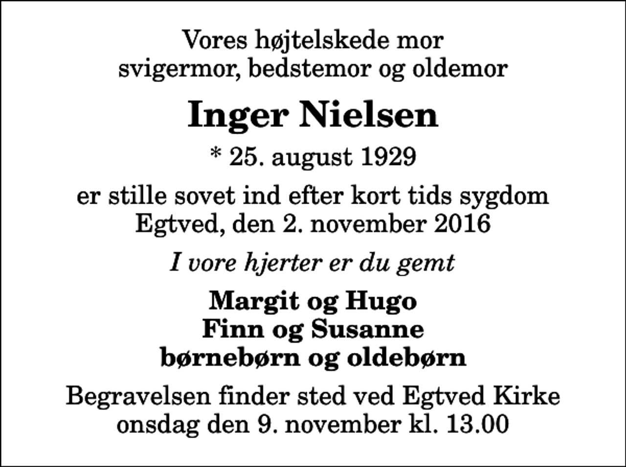 <p>Vores højtelskede mor svigermor, bedstemor og oldemor<br />Inger Nielsen<br />* 25. august 1929<br />er stille sovet ind efter kort tids sygdom Egtved, den 2. november 2016<br />I vore hjerter er du gemt<br />Margit og Hugo Finn og Susanne børnebørn og oldebørn<br />Begravelsen finder sted ved Egtved Kirke onsdag den 9. november kl. 13.00</p>