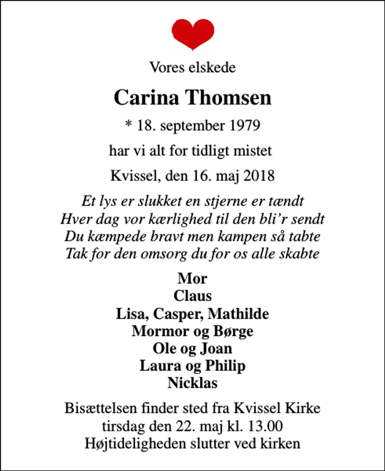 <p>Vores elskede<br />Carina Thomsen<br />* 18. september 1979<br />har vi alt for tidligt mistet<br />Kvissel, den 16. maj 2018<br />Et lys er slukket en stjerne er tændt Hver dag vor kærlighed til den blir sendt Du kæmpede bravt men kampen så tabte Tak for den omsorg du for os alle skabte<br />Mor Claus Lisa, Casper, Mathilde Mormor og Børge Ole og Joan Laura og Philip Nicklas<br />Bisættelsen finder sted fra Kvissel Kirke tirsdag den 22. maj kl. 13.00 Højtideligheden slutter ved kirken</p>