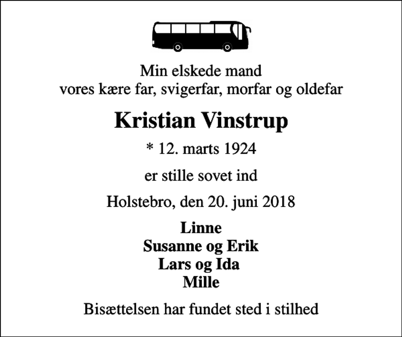 <p>Min elskede mand vores kære far, svigerfar, morfar og oldefar<br />Kristian Vinstrup<br />* 12. marts 1924<br />er stille sovet ind<br />Holstebro, den 20. juni 2018<br />Linne Susanne og Erik Lars og Ida Mille<br />Bisættelsen har fundet sted i stilhed</p>