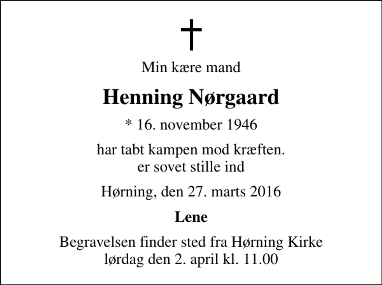 <p>Min kære mand<br />Henning Nørgaard<br />* 16. november 1946<br />har tabt kampen mod kræften. er sovet stille ind<br />Hørning, den 27. marts 2016<br />Lene<br />Begravelsen finder sted fra Hørning Kirke lørdag den 2. april kl. 11.00</p>