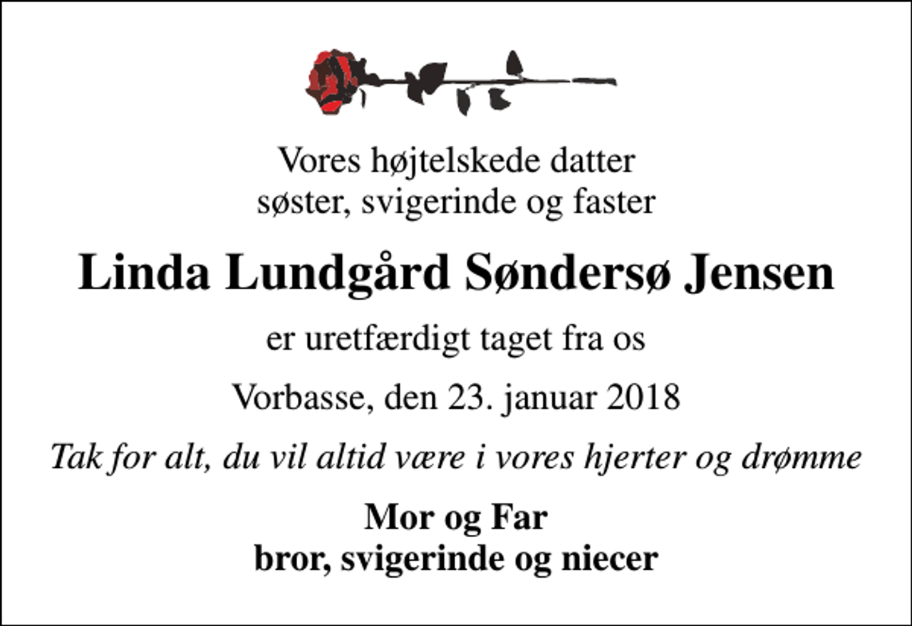 <p>Vores højtelskede datter søster, svigerinde og faster<br />Linda Lundgård Søndersø Jensen<br />er uretfærdigt taget fra os<br />Vorbasse, den 23. januar 2018<br />Tak for alt, du vil altid være i vores hjerter og drømme<br />Mor og Far bror, svigerinde og niecer</p>