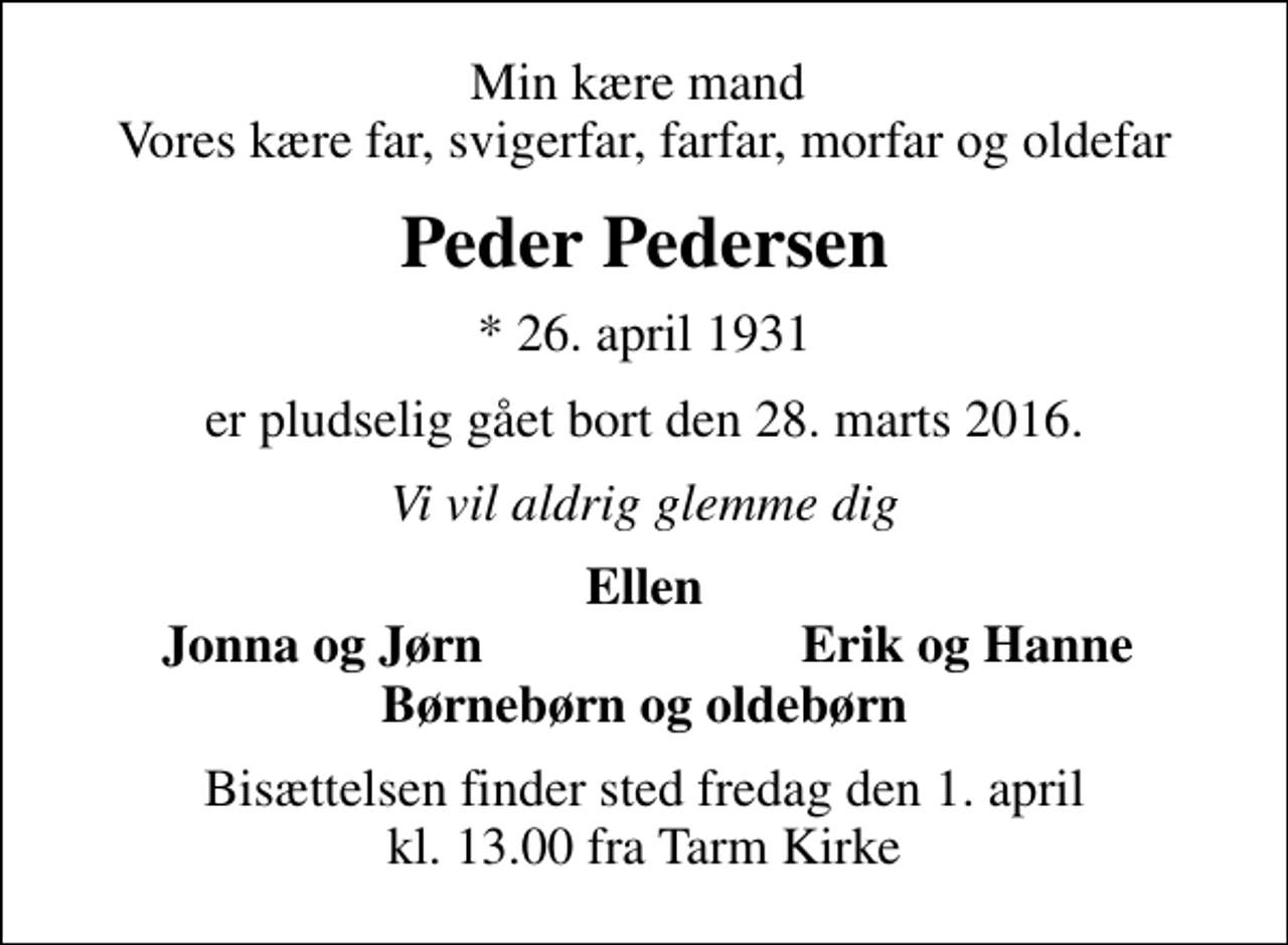 <p>Min kære mand Vores kære far, svigerfar, farfar, morfar og oldefar<br />Peder Pedersen<br />* 26. april 1931<br />er pludselig gået bort den 28. marts 2016.<br />Vi vil aldrig glemme dig<br />Ellen<br />Jonna og Jørn<br />Erik og Hanne<br />Bisættelsen finder sted fredag den 1. april kl. 13.00 fra Tarm Kirke</p>