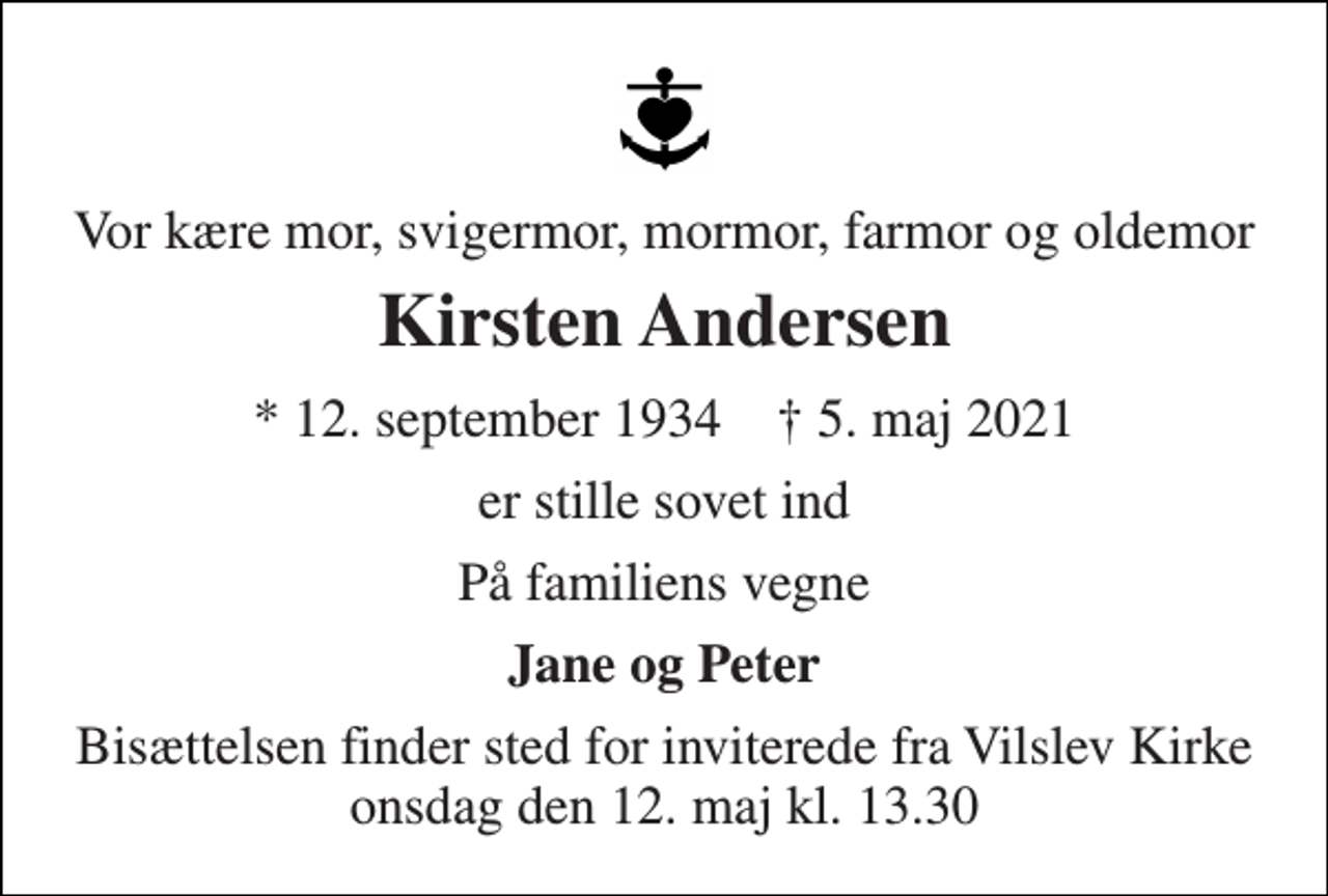 <p>Vor kære mor, svigermor, mormor, farmor og oldemor<br />Kirsten Andersen<br />*​ 12. september 1934​ †​ 5. maj 2021<br />er stille sovet ind<br />På familiens vegne<br />Jane og Peter<br />Bisættelsen​ finder sted for inviterede fra Vilslev Kirke​ onsdag den 12. maj​ kl. 13.30</p>