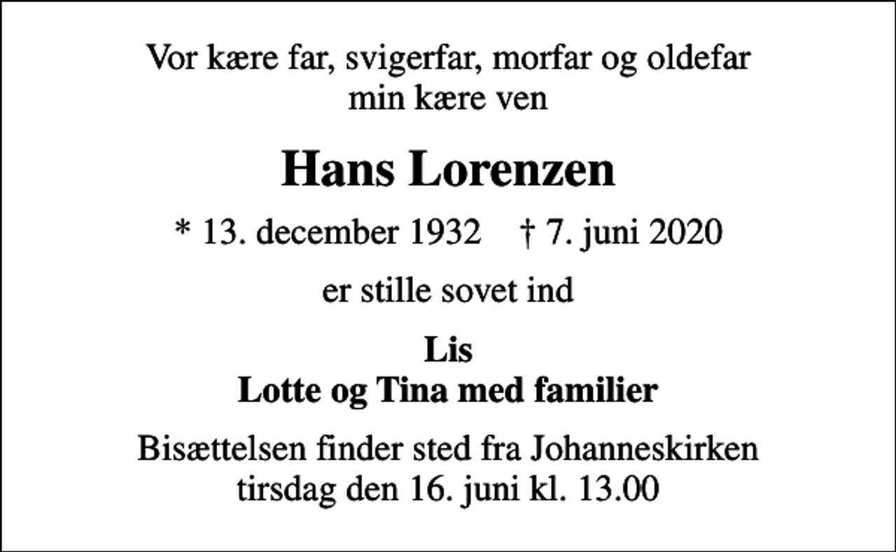 <p>Vor kære far, svigerfar, morfar og oldefar min kære ven<br />Hans Lorenzen<br />* 13. december 1932 ✝ 7. juni 2020<br />er stille sovet ind<br />Lis Lotte og Tina med familier<br />Bisættelsen finder sted fra Johanneskirken tirsdag den 16. juni kl. 13.00</p>
