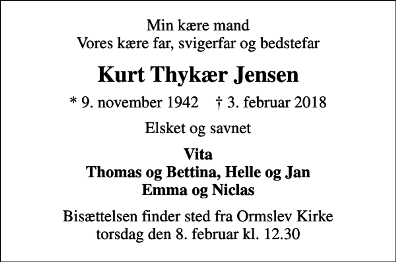 <p>Min kære mand Vores kære far, svigerfar og bedstefar<br />Kurt Thykær Jensen<br />* 9. november 1942 ✝ 3. februar 2018<br />Elsket og savnet<br />Vita Thomas og Bettina, Helle og Jan Emma og Niclas<br />Bisættelsen finder sted fra Ormslev Kirke torsdag den 8. februar kl. 12.30</p>