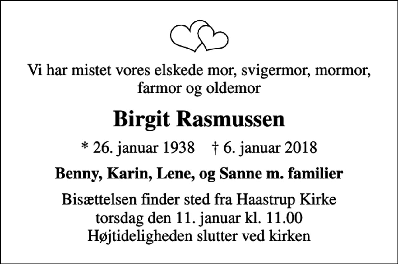 <p>Vi har mistet vores elskede mor, svigermor, mormor, farmor og oldemor<br />Birgit Rasmussen<br />* 26. januar 1938 ✝ 6. januar 2018<br />Benny, Karin, Lene, og Sanne m. familier<br />Bisættelsen finder sted fra Haastrup Kirke torsdag den 11. januar kl. 11.00 Højtideligheden slutter ved kirken</p>