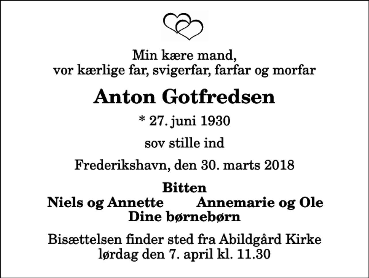<p>Min kære mand, vor kærlige far, svigerfar, farfar og morfar<br />Anton Gotfredsen<br />* 27. juni 1930<br />sov stille ind<br />Frederikshavn, den 30. marts 2018<br />Bitten<br />Niels og Annette<br />Annemarie og Ole<br />Bisættelsen finder sted fra Abildgård Kirke lørdag den 7. april kl. 11.30</p>
