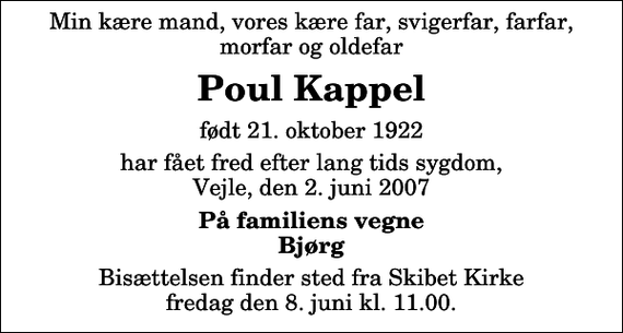 <p>Min kære mand, vores kære far, svigerfar, farfar, morfar og oldefar<br />Poul Kappel<br />født 21. oktober 1922<br />har fået fred efter lang tids sygdom, Vejle, den 2. juni 2007<br />På familiens vegne Bjørg<br />Bisættelsen finder sted fra Skibet Kirke fredag den 8. juni kl. 11.00</p>