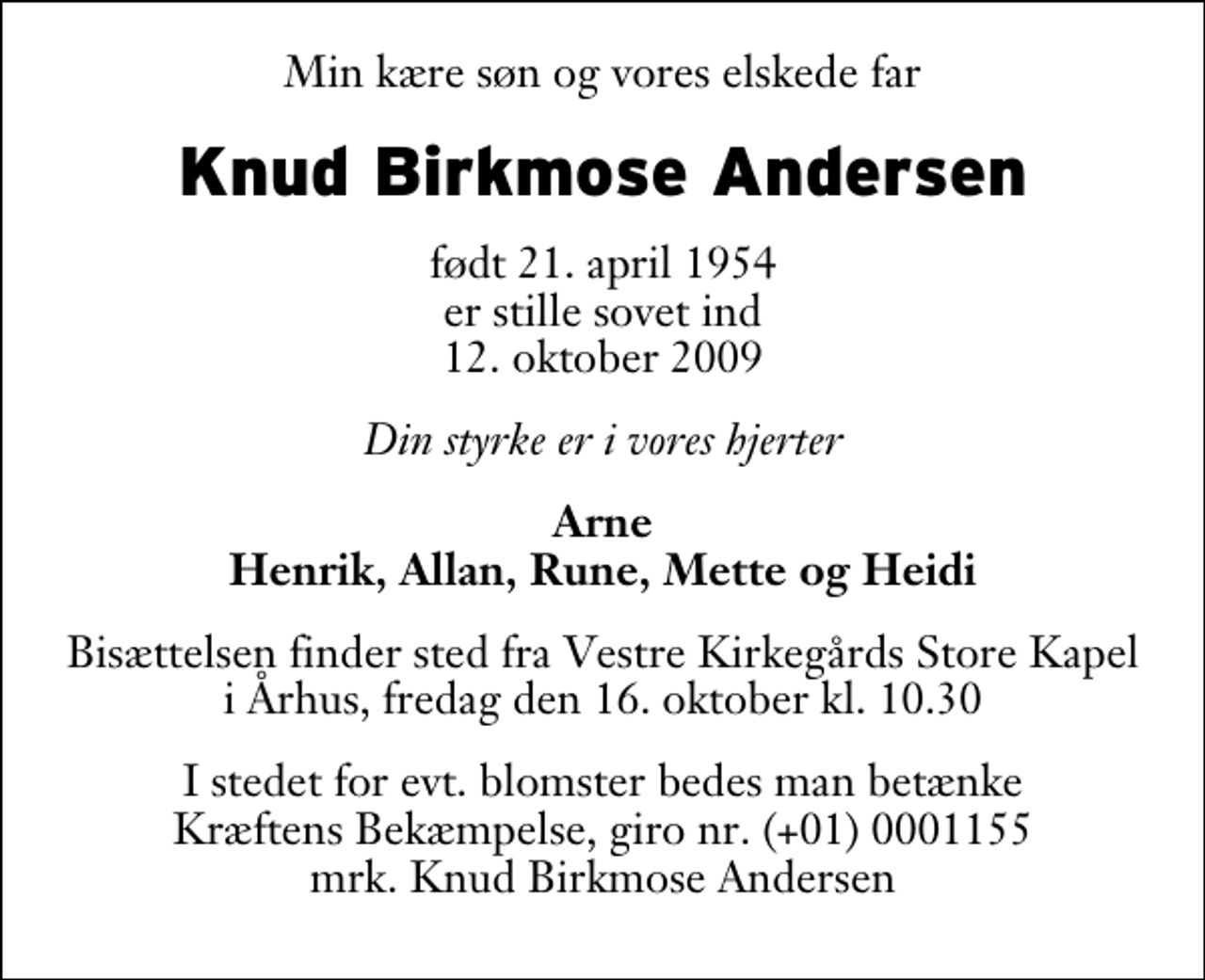 <p>Min kære søn og vores elskede far<br />Knud Birkmose Andersen<br />født 21. april 1954 er stille sovet ind 12. oktober 2009<br />Din styrke er i vores hjerter<br />Arne Henrik, Allan, Rune, Mette og Heidi<br />Bisættelsen finder sted fra Vestre Kirkegårds Store Kapel i Århus, fredag den 16. oktober kl. 10.30<br />I stedet for evt. blomster bedes man betænke Kræftens Bekæmpelse, giro nr. (+01) 0001155 mrk. Knud Birkmose Andersen</p>