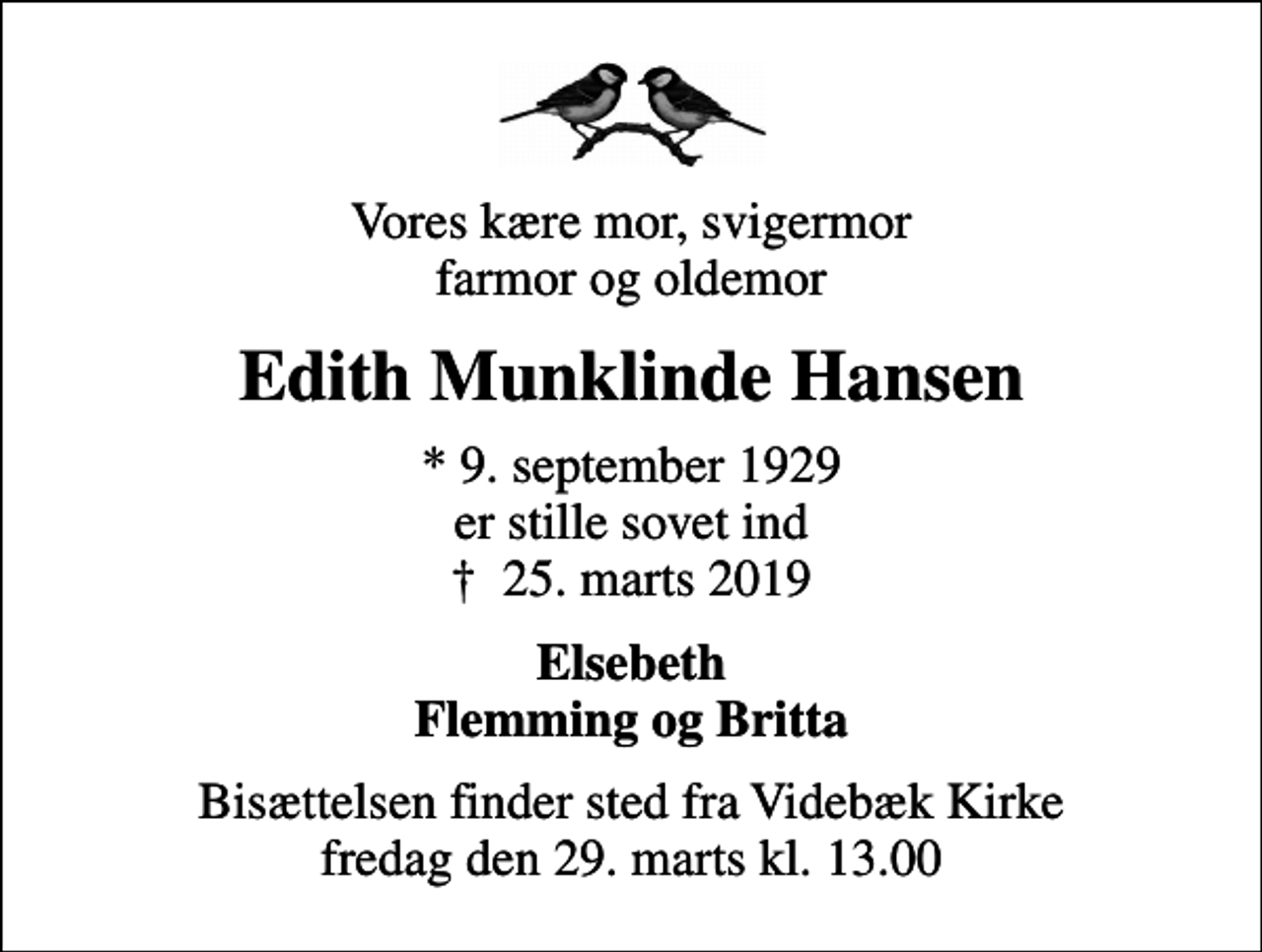 <p>Vores kære mor, svigermor farmor og oldemor<br />Edith Munklinde Hansen<br />* 9. september 1929 er stille sovet ind<br />✝ 25. marts 2019<br />Elsebeth Flemming og Britta<br />Bisættelsen finder sted fra Videbæk Kirke fredag den 29. marts kl. 13.00</p>