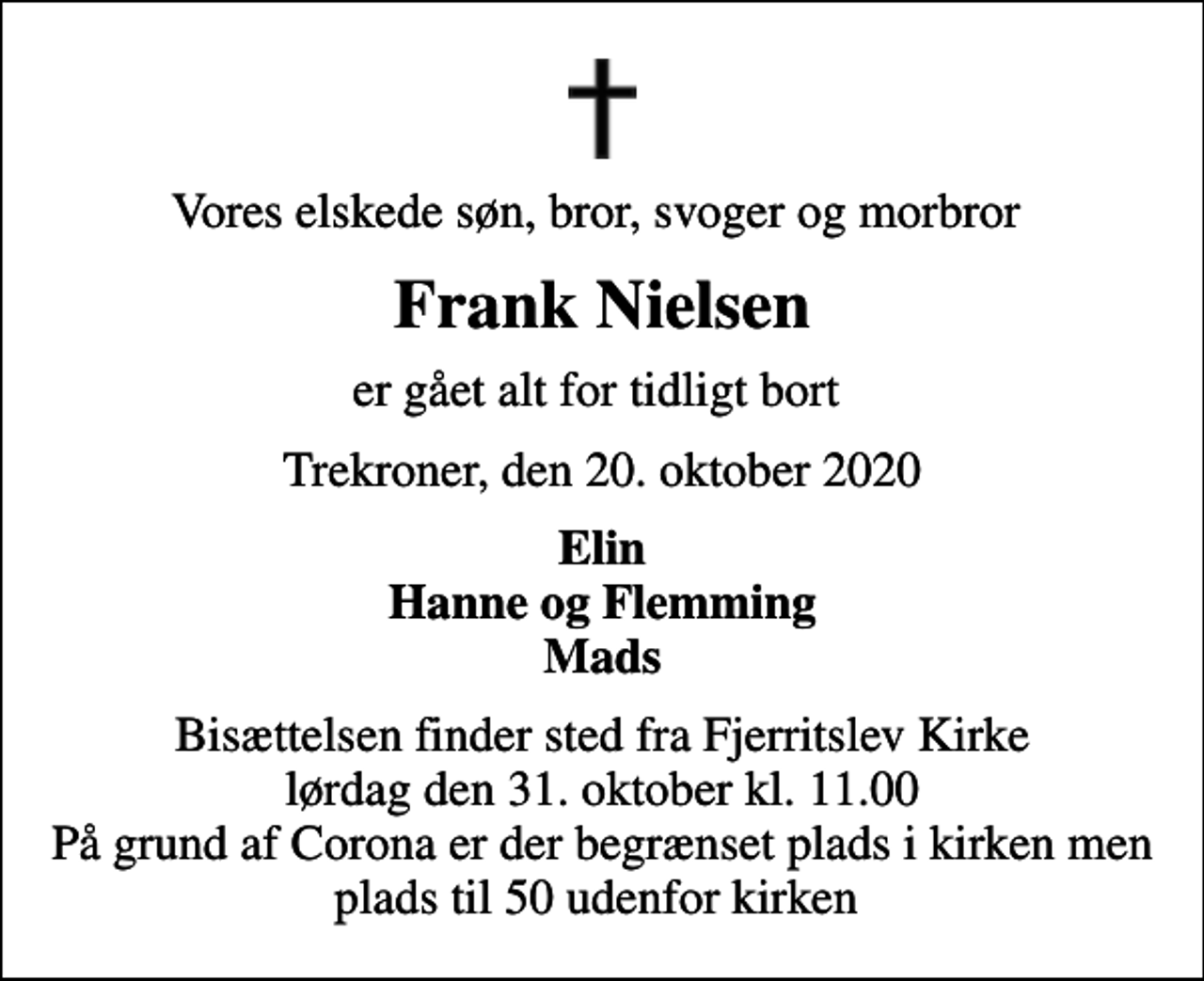 <p>Vores elskede søn, bror, svoger og morbror<br />Frank Nielsen<br />er gået alt for tidligt bort<br />Trekroner, den 20. oktober 2020<br />Elin Hanne og Flemming Mads<br />Bisættelsen finder sted fra Fjerritslev Kirke lørdag den 31. oktober kl. 11.00 På grund af Corona er der begrænset plads i kirken men plads til 50 udenfor kirken</p>