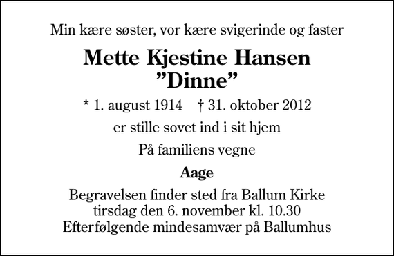 <p>Min kære søster, vor kære svigerinde og faster<br />Mette Kjestine Hansen Dinne<br />* 1. august 1914 ✝ 31. oktober 2012<br />er stille sovet ind i sit hjem<br />På familiens vegne<br />Aage<br />Begravelsen finder sted fra Ballum Kirke tirsdag den 6. november kl. 10.30 Efterfølgende mindesamvær på Ballumhus</p>