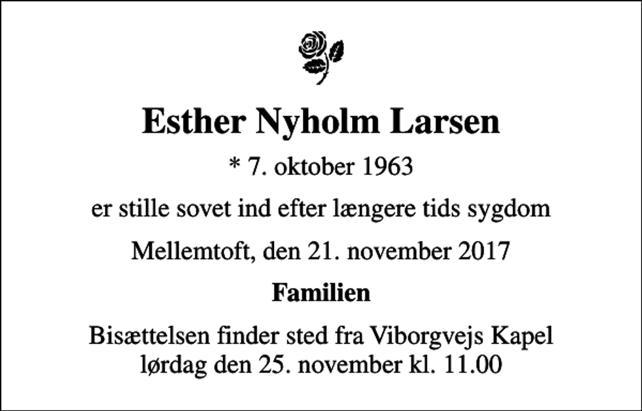 <p>Esther Nyholm Larsen<br />* 7. oktober 1963<br />er stille sovet ind efter længere tids sygdom<br />Mellemtoft, den 21. november 2017<br />Familien<br />Bisættelsen finder sted fra Viborgvejs Kapel lørdag den 25. november kl. 11.00</p>