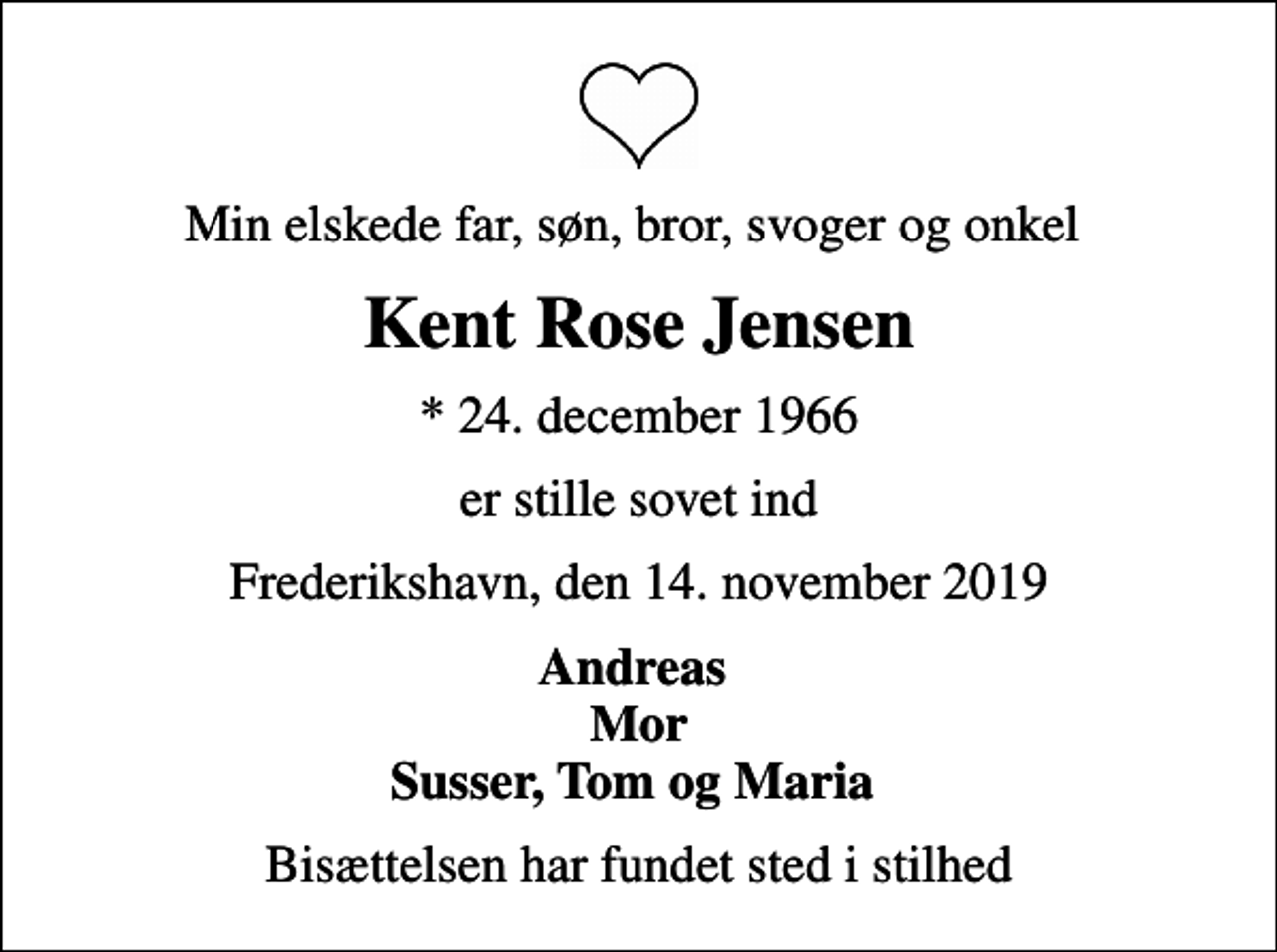 <p>Min elskede far, søn, bror, svoger og onkel<br />Kent Rose Jensen<br />* 24. december 1966<br />er stille sovet ind<br />Frederikshavn, den 14. november 2019<br />Andreas Mor Susser, Tom og Maria<br />Bisættelsen har fundet sted i stilhed</p>