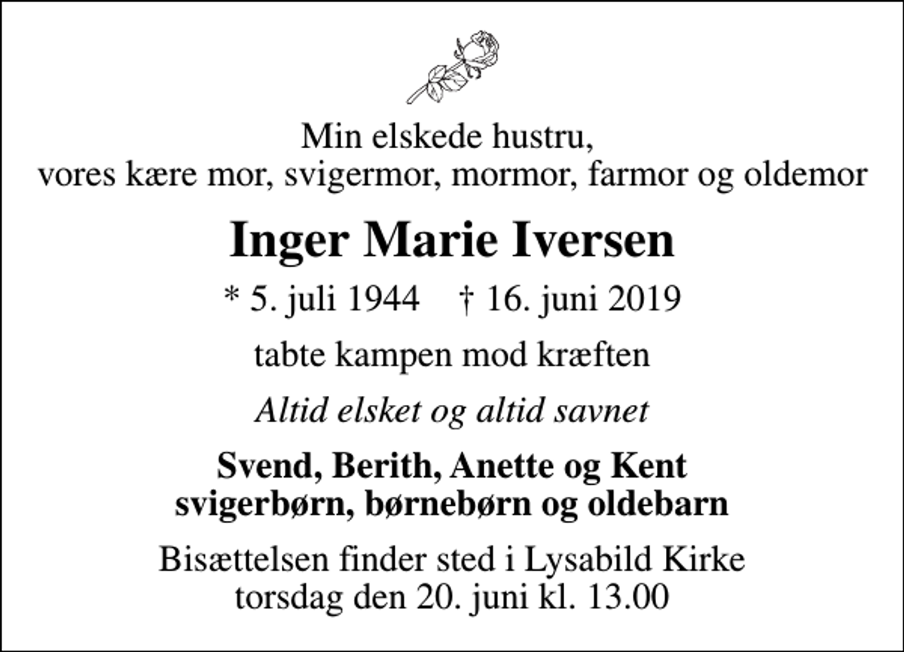 <p>Min elskede hustru, vores kære mor, svigermor, mormor, farmor og oldemor<br />Inger Marie Iversen<br />* 5. juli 1944 ✝ 16. juni 2019<br />tabte kampen mod kræften<br />Altid elsket og altid savnet<br />Svend, Berith, Anette og Kent svigerbørn, børnebørn og oldebarn<br />Bisættelsen finder sted i Lysabild Kirke torsdag den 20. juni kl. 13.00</p>