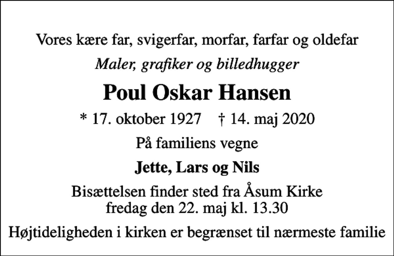 <p>Vores kære far, svigerfar, morfar, farfar og oldefar<br />maler, grafiker og billedhugger<br />Poul Oskar Hansen<br />* 17. oktober 1927 ✝ 14. maj 2020<br />På familiens vegne<br />Jette, Lars og Nils<br />Bisættelsen finder sted fra Åsum Kirke fredag den 22. maj kl. 13.30<br />Højtideligheden i kirken er begrænset til nærmeste familie</p>