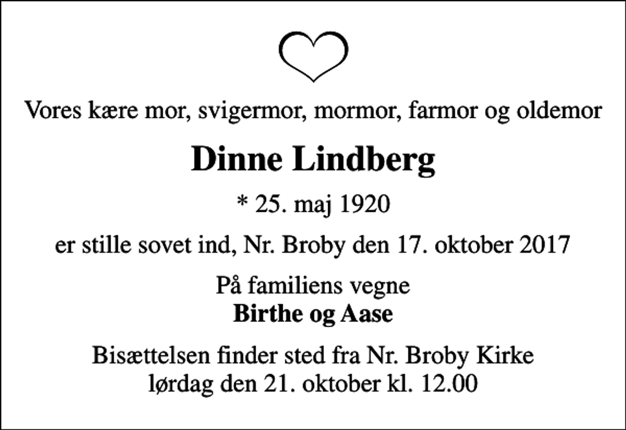 <p>Vores kære mor, svigermor, mormor, farmor og oldemor<br />Dinne Lindberg<br />* 25. maj 1920<br />er stille sovet ind, Nr. Broby den 17. oktober 2017<br />På familiens vegne <em>Birthe og Aase<br />Bisættelsen finder sted fra Nr. Broby Kirke lørdag den 21. oktober kl. 12.00</em></p>