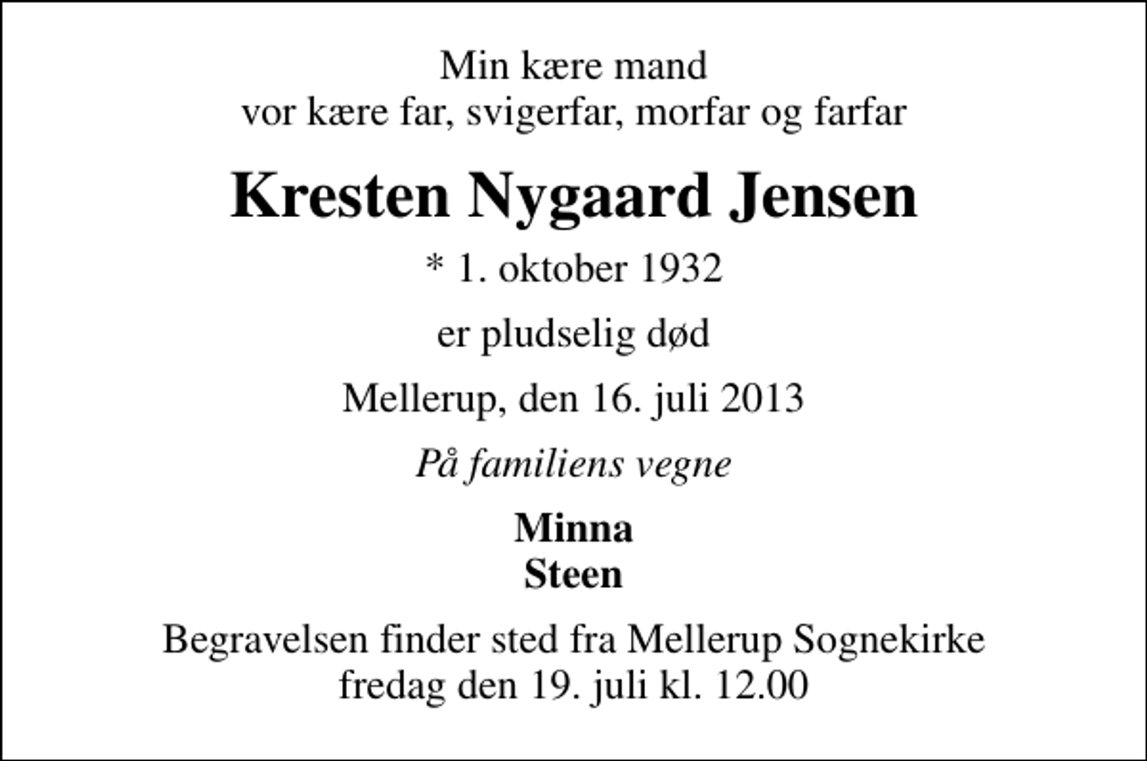 <p>Min kære mand vor kære far, svigerfar, morfar og farfar<br />Kresten Nygaard Jensen<br />* 1. oktober 1932<br />er pludselig død<br />Mellerup, den 16. juli 2013<br />På familiens vegne<br />Minna Steen<br />Begravelsen finder sted fra Mellerup Sognekirke fredag den 19. juli kl. 12.00</p>